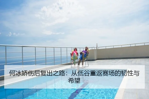 何冰娇伤后复出之路：从低谷重返赛场的韧性与希望