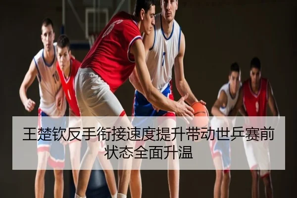王楚钦反手衔接速度提升带动世乒赛前状态全面升温