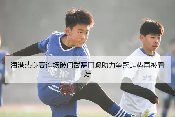 海港热身赛连场破门武磊回暖助力争冠走势再被看好