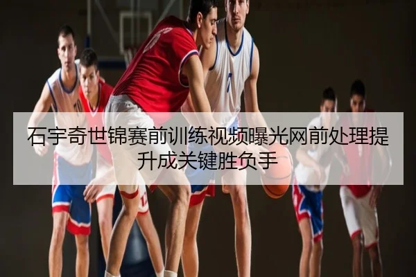 石宇奇世锦赛前训练视频曝光网前处理提升成关键胜负手