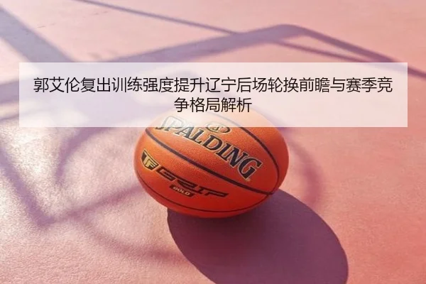 郭艾伦复出训练强度提升辽宁后场轮换前瞻与赛季竞争格局解析