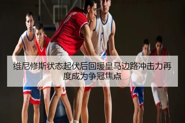 维尼修斯状态起伏后回暖皇马边路冲击力再度成为争冠焦点