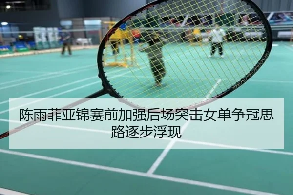 陈雨菲亚锦赛前加强后场突击女单争冠思路逐步浮现
